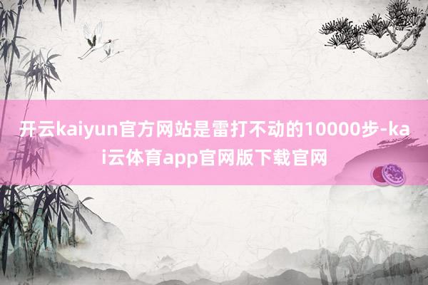 开云kaiyun官方网站是雷打不动的10000步-kai云体育app官网版下载官网
