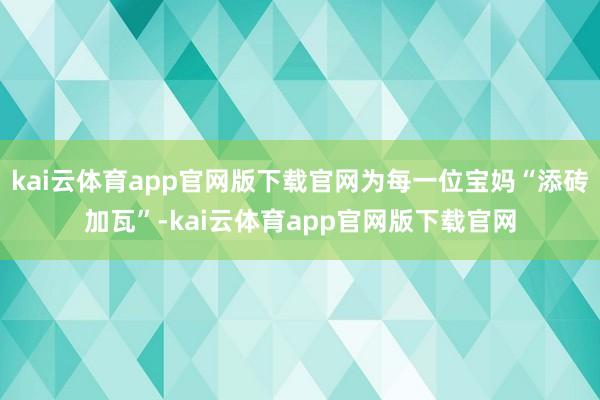 kai云体育app官网版下载官网为每一位宝妈“添砖加瓦”-kai云体育app官网版下载官网