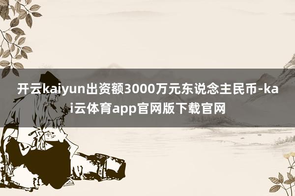 开云kaiyun出资额3000万元东说念主民币-kai云体育app官网版下载官网