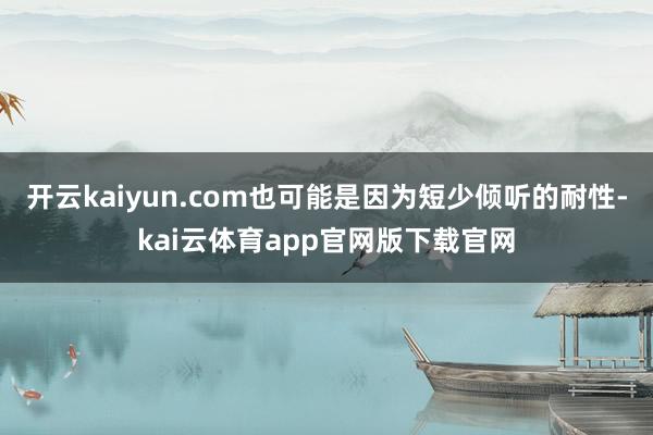 开云kaiyun.com也可能是因为短少倾听的耐性-kai云体育app官网版下载官网