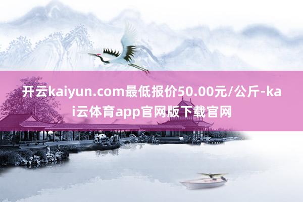 开云kaiyun.com最低报价50.00元/公斤-kai云体育app官网版下载官网