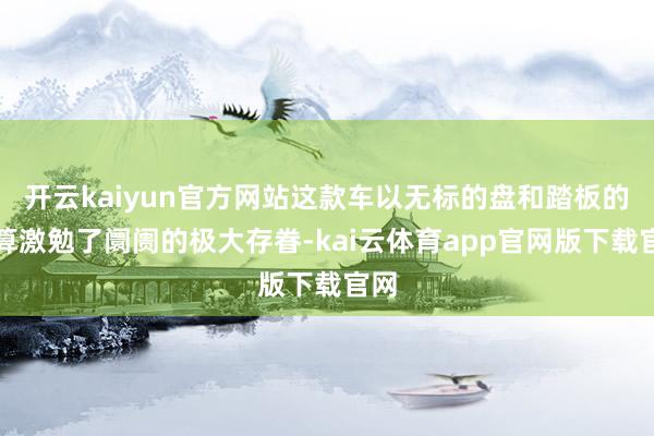 开云kaiyun官方网站这款车以无标的盘和踏板的盘算激勉了阛阓的极大存眷-kai云体育app官网版下载官网
