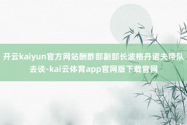 开云kaiyun官方网站酬酢部副部长波格丹诺夫带队去谈-kai云体育app官网版下载官网