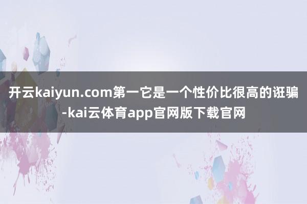 开云kaiyun.com第一它是一个性价比很高的诳骗-kai云体育app官网版下载官网