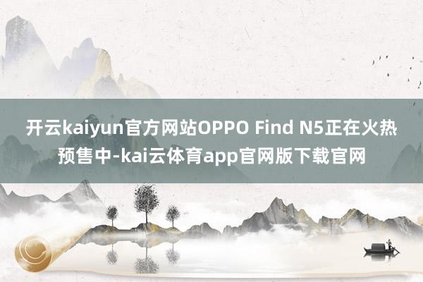 开云kaiyun官方网站OPPO Find N5正在火热预售中-kai云体育app官网版下载官网