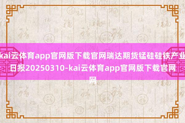 kai云体育app官网版下载官网瑞达期货锰硅硅铁产业日报20250310-kai云体育app官网版下载官网