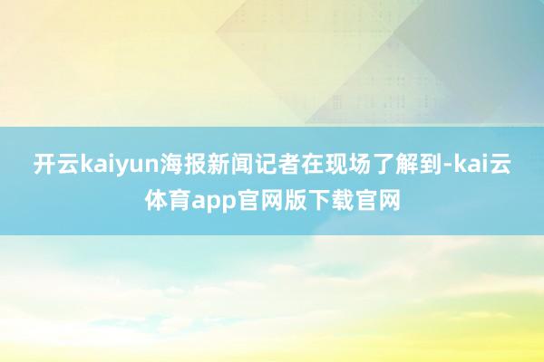 开云kaiyun　　海报新闻记者在现场了解到-kai云体育app官网版下载官网