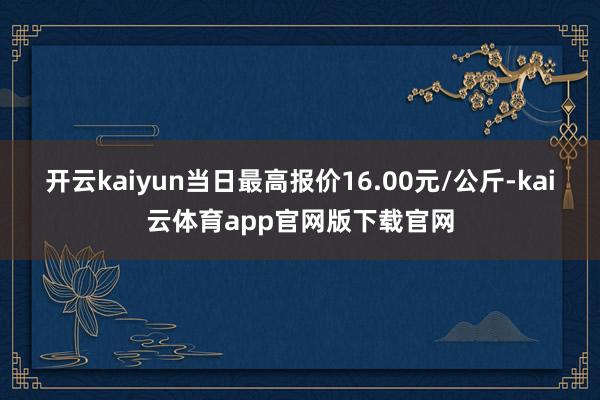 开云kaiyun当日最高报价16.00元/公斤-kai云体育app官网版下载官网