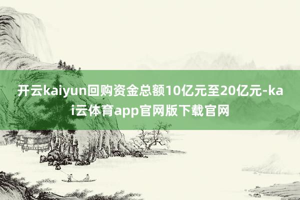开云kaiyun回购资金总额10亿元至20亿元-kai云体育app官网版下载官网