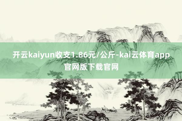 开云kaiyun收支1.86元/公斤-kai云体育app官网版下载官网