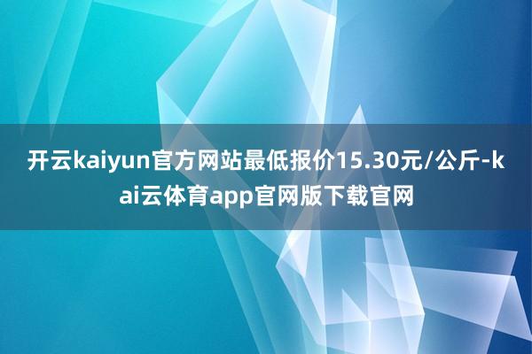 开云kaiyun官方网站最低报价15.30元/公斤-kai云体育app官网版下载官网