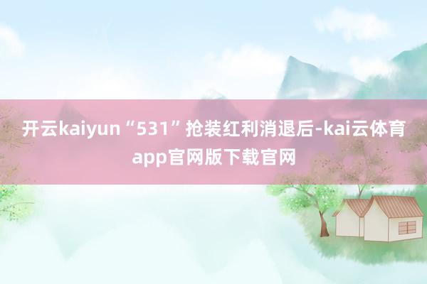 开云kaiyun“531”抢装红利消退后-kai云体育app官网版下载官网