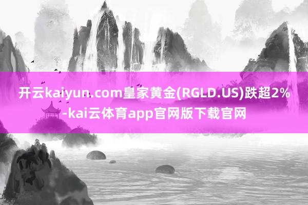 开云kaiyun.com皇家黄金(RGLD.US)跌超2%-kai云体育app官网版下载官网