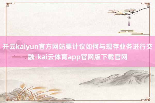 开云kaiyun官方网站要计议如何与现存业务进行交融-kai云体育app官网版下载官网