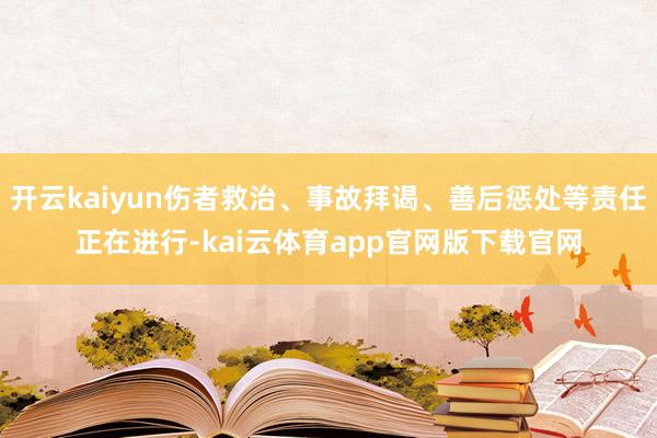 开云kaiyun伤者救治、事故拜谒、善后惩处等责任正在进行-kai云体育app官网版下载官网