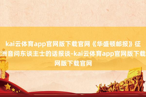 kai云体育app官网版下载官网《华盛顿邮报》征引欧洲音问东谈主士的话报谈-kai云体育app官网版下载官网