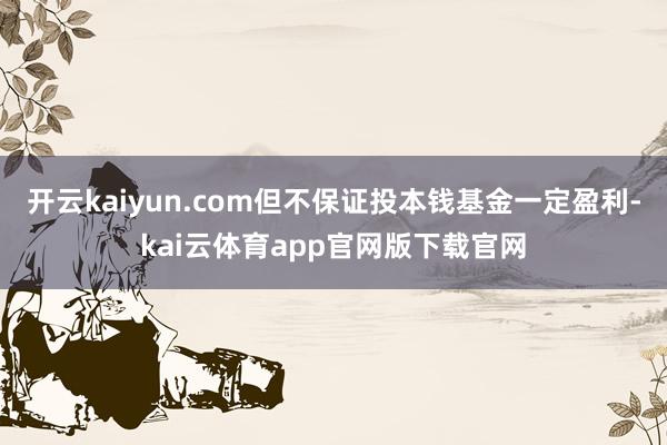 开云kaiyun.com但不保证投本钱基金一定盈利-kai云体育app官网版下载官网