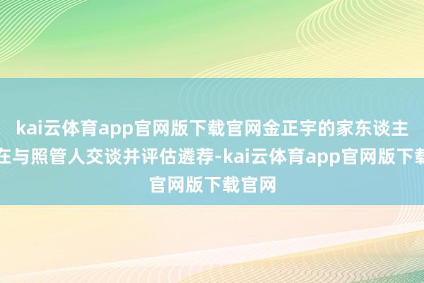 kai云体育app官网版下载官网金正宇的家东谈主一直在与照管人交谈并评估遴荐-kai云体育app官网版下载官网