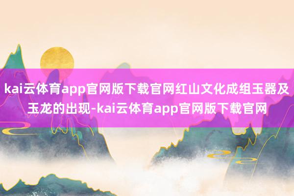 kai云体育app官网版下载官网红山文化成组玉器及玉龙的出现-kai云体育app官网版下载官网