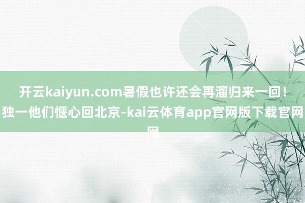 开云kaiyun.com暑假也许还会再溜归来一回！独一他们惬心回北京-kai云体育app官网版下载官网