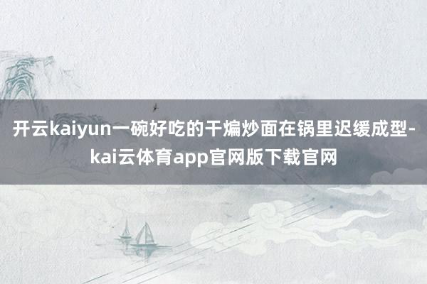 开云kaiyun一碗好吃的干煸炒面在锅里迟缓成型-kai云体育app官网版下载官网