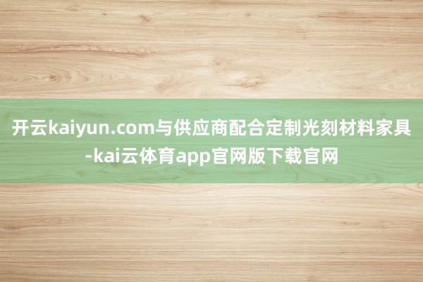 开云kaiyun.com与供应商配合定制光刻材料家具-kai云体育app官网版下载官网