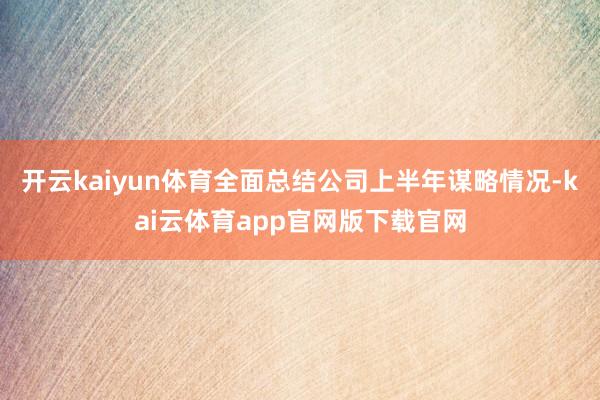 开云kaiyun体育全面总结公司上半年谋略情况-kai云体育app官网版下载官网