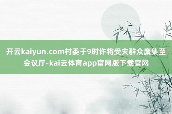 开云kaiyun.com村委于9时许将受灾群众麇集至会议厅-kai云体育app官网版下载官网