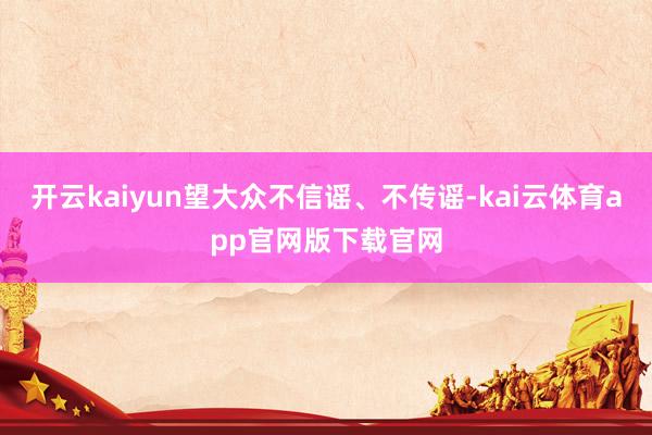 开云kaiyun望大众不信谣、不传谣-kai云体育app官网版下载官网