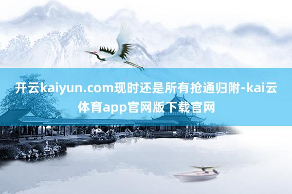 开云kaiyun.com现时还是所有抢通归附-kai云体育app官网版下载官网