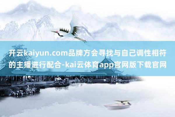 开云kaiyun.com品牌方会寻找与自己调性相符的主播进行配合-kai云体育app官网版下载官网