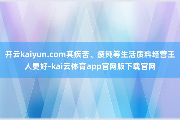 开云kaiyun.com其疾苦、疲钝等生活质料经营王人更好-kai云体育app官网版下载官网