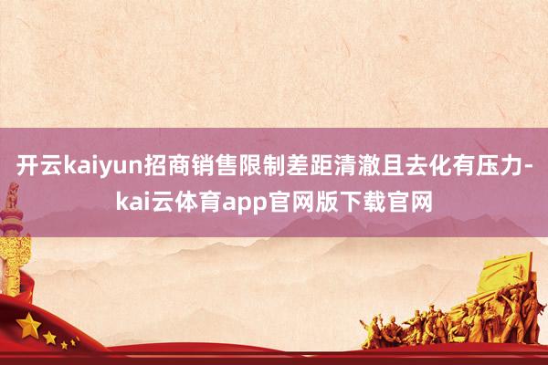 开云kaiyun招商销售限制差距清澈且去化有压力-kai云体育app官网版下载官网
