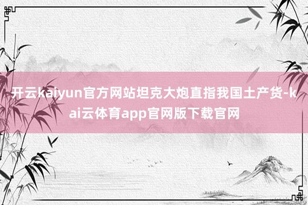 开云kaiyun官方网站坦克大炮直指我国土产货-kai云体育app官网版下载官网