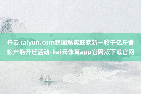 开云kaiyun.com我国塌实鼓吹新一轮千亿斤食粮产能升迁活动-kai云体育app官网版下载官网