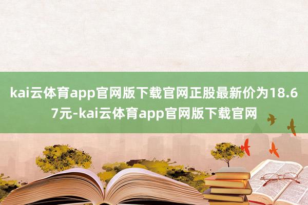 kai云体育app官网版下载官网正股最新价为18.67元-kai云体育app官网版下载官网