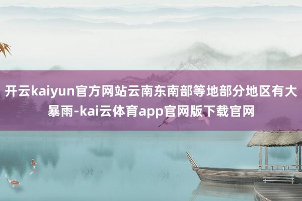 开云kaiyun官方网站云南东南部等地部分地区有大暴雨-kai云体育app官网版下载官网
