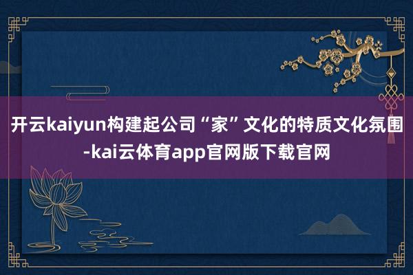 开云kaiyun构建起公司“家”文化的特质文化氛围-kai云体育app官网版下载官网
