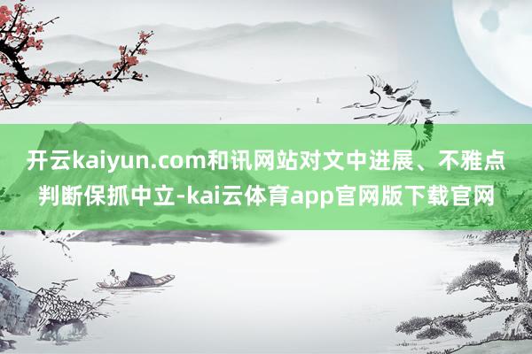 开云kaiyun.com和讯网站对文中进展、不雅点判断保抓中立-kai云体育app官网版下载官网