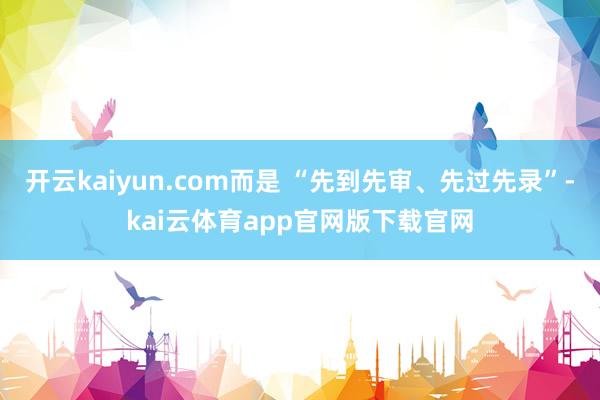 开云kaiyun.com而是 “先到先审、先过先录”-kai云体育app官网版下载官网