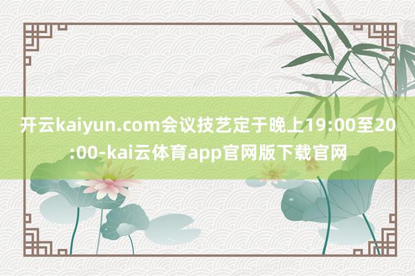开云kaiyun.com会议技艺定于晚上19:00至20:00-kai云体育app官网版下载官网