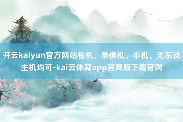 开云kaiyun官方网站相机、录像机、手机、无东谈主机均可-kai云体育app官网版下载官网