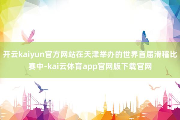 开云kaiyun官方网站在天津举办的世界首届滑稽比赛中-kai云体育app官网版下载官网