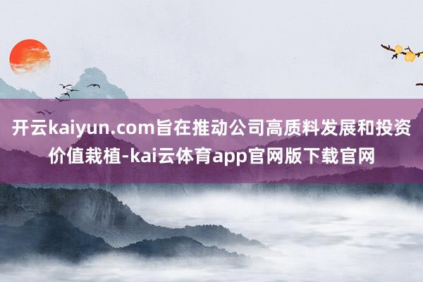 开云kaiyun.com旨在推动公司高质料发展和投资价值栽植-kai云体育app官网版下载官网
