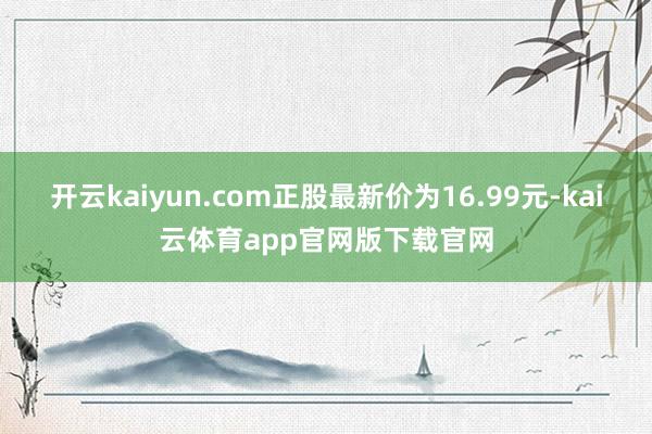 开云kaiyun.com正股最新价为16.99元-kai云体育app官网版下载官网