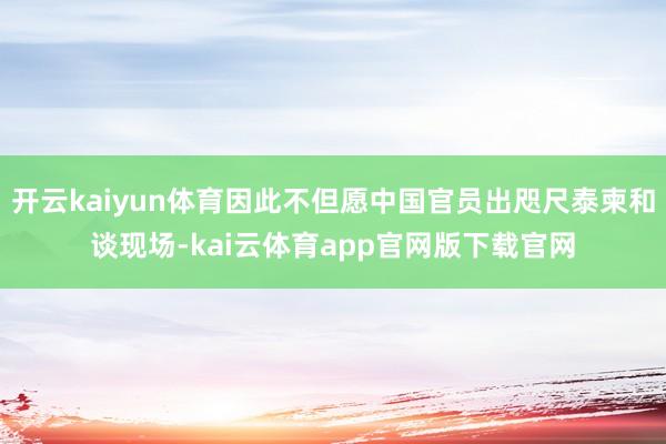 开云kaiyun体育因此不但愿中国官员出咫尺泰柬和谈现场-kai云体育app官网版下载官网