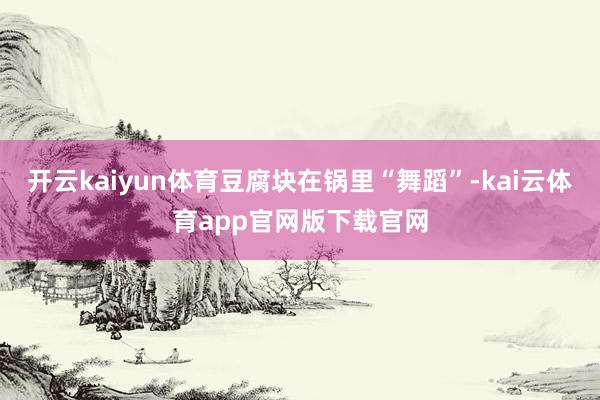 开云kaiyun体育豆腐块在锅里“舞蹈”-kai云体育app官网版下载官网