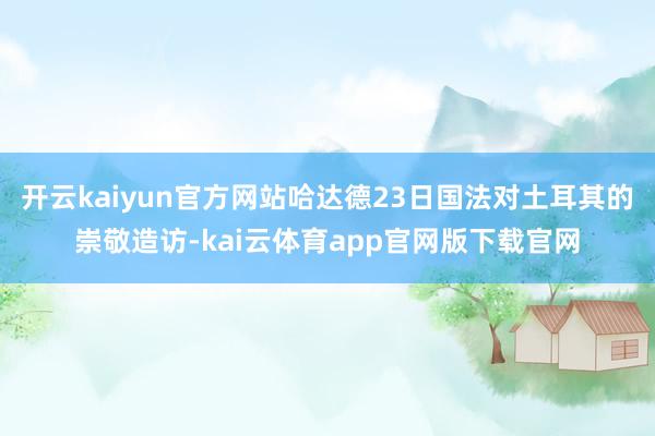 开云kaiyun官方网站哈达德23日国法对土耳其的崇敬造访-kai云体育app官网版下载官网