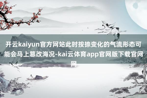开云kaiyun官方网站此时按捺变化的气流形态可能会马上篡改海况-kai云体育app官网版下载官网