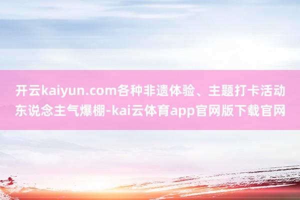 开云kaiyun.com各种非遗体验、主题打卡活动东说念主气爆棚-kai云体育app官网版下载官网